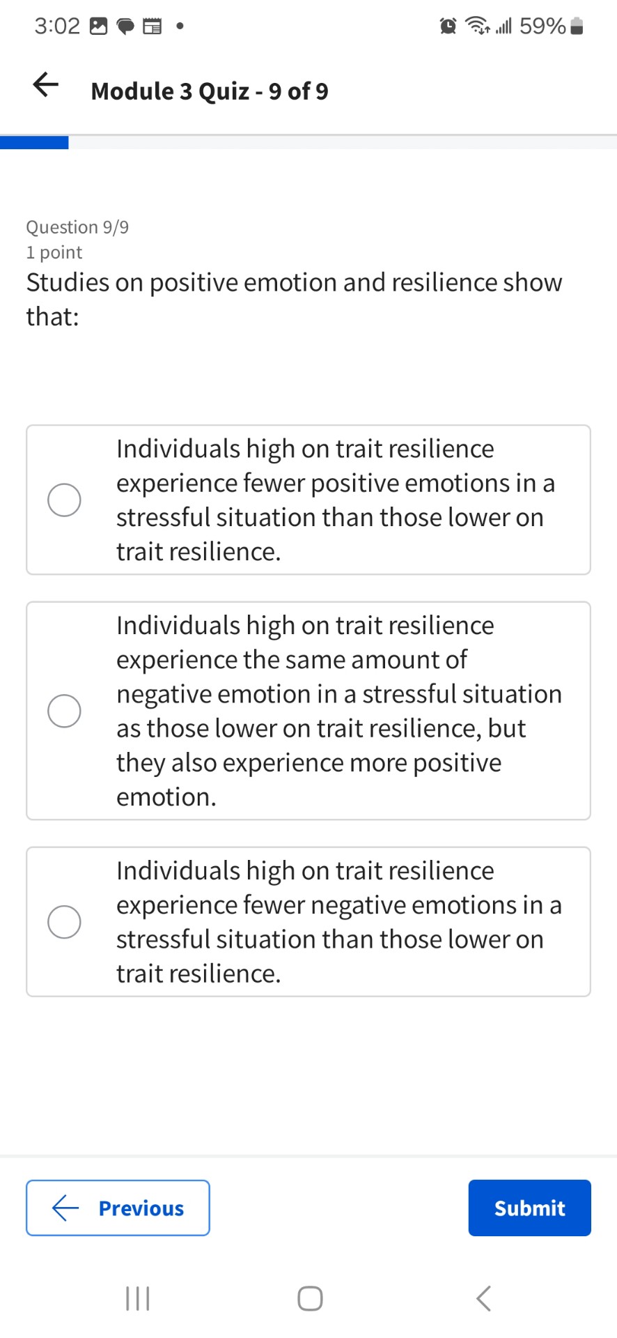 Studies on positive emotion and resilience show that:

Individuals high on trait resilience experience fewer positive emotions in a stressful situation than those lower on trait resilience.

Individuals high on trait resilience experience the same amount of negative emotion in a stressful situation as those lower on trait resilience, but they also experience more positive emotion.

Individuals high on trait resilience experience fewer negative emotions in a stressful situation than those lower on trait resilience.