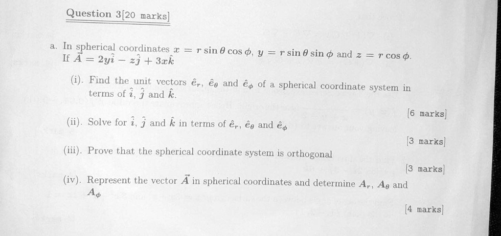 Question 3[20 marks]
a. In spherical coordinates x = r sin ? cos ?, y = r sin ? sin ? and z = r cos ?.
If A = 2yi? - zj? + 3xk?
(i). Find the unit vectors êr, ê? and ê? of a spherical coordinate system in terms of î, ? and k?.
(ii). Solve for î, ? and k? in terms of êr, ê? and ê?
(iii). Prove that the spherical coordinate system is orthogonal
(iv). Represent the vector A in spherical coordinates and determine Ar, A? and A?