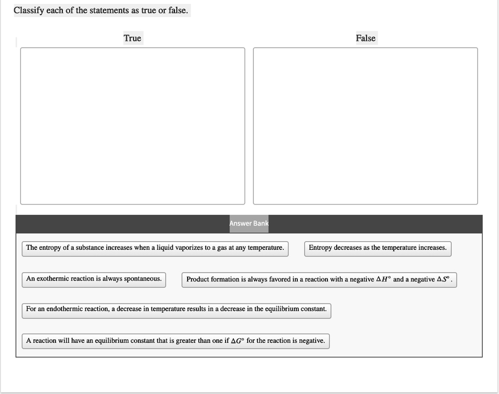 Classify each of the statements as true or false.

True
False

Answer Bank
The entropy of a substance increases when a liquid vaporizes to a gas at any temperature.
Entropy decreases as the temperature increases.
An exothermic reaction is always spontaneous.
Product formation is always favored in a reaction with a negative ?H° and a negative ?S°.
For an endothermic reaction, a decrease in temperature results in a decrease in the equilibrium constant.
A reaction will have an equilibrium constant that is greater than one if ?G° for the reaction is negative.