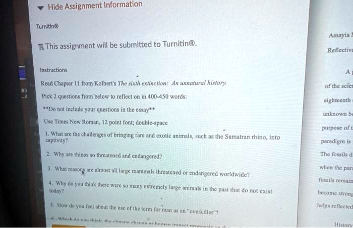 Hide Assignment Information

Turnitin®

This assignment will be submitted to Turnitin®.

Instructions

Read Chapter 11 from Kolbert's The sixth extinction: An unnatural history.

Pick 2 questions from below to reflect on in 400-450 words:

**Do not include your questions in the essay**

Use Times New Roman, 12 point font; double-space

1. What are the challenges of bringing rare and exotic animals, such as the Sumatran rhino, into captivity?

2. Why are rhinos so threatened and endangered?

3. What reasons are almost all large mammals threatened or endangered worldwide?

4. Why do you think there were so many extremely large animals in the past that do not exist today?

5. How do you feel about the use of the term for man as an "overkiller"?