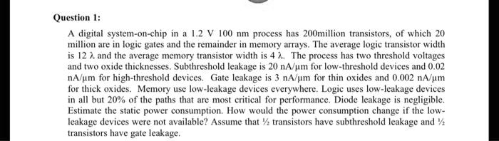 Question 1:
A digital system-on-chip in a 1.2 V 100 nm process has 200million transistors, of which 20
million are in logic gates and the remainder in memory arrays. The average logic transistor width
is 12 ? and the average memory transistor width is 4 ?. The process has two threshold voltages
and two oxide thicknesses. Subthreshold leakage is 20 nA/µm for low-threshold devices and 0.02
nA/µm for high-threshold devices. Gate leakage is 3 nA/µm for thin oxides and 0.002 nA/µm
for thick oxides. Memory use low-leakage devices everywhere. Logic uses low-leakage devices
in all but 20% of the paths that are most critical for performance. Diode leakage is negligible.
Estimate the static power consumption. How would the power consumption change if the low-
leakage devices were not available? Assume that ½ transistors have subthreshold leakage and ½
transistors have gate leakage.