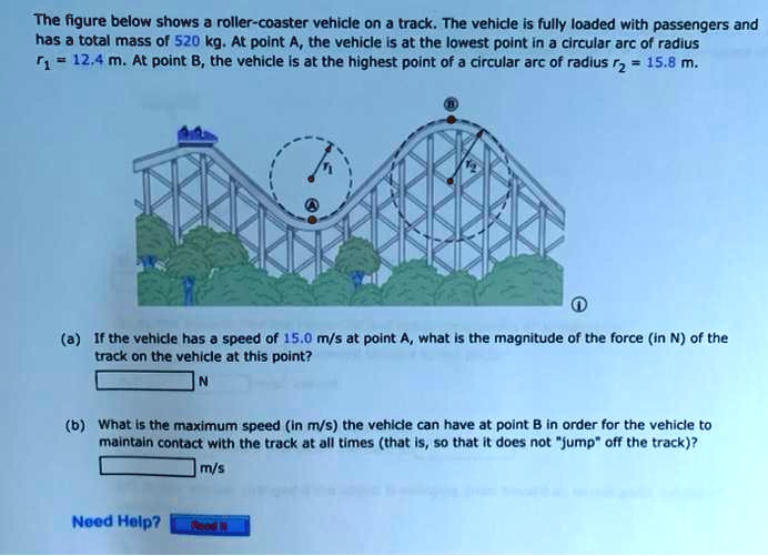 The figure below shows a roller-coaster vehicle on a track. The vehicle is fully loaded with passengers and has a total mass of 520 kg. At point A, the vehicle is at the lowest point in a circular arc of radius r1 = 12.4 m. At point B, the vehicle is at the highest point of a circular arc of radius r2 = 15.8 m.
(a) If the vehicle has a speed of 15.0 m/s at point A, what is the magnitude of the force (in N) of the track on the vehicle at this point?
N
(b) What is the maximum speed (in m/s) the vehicle can have at point B in order for the vehicle to maintain contact with the track at all times (that is, so that it does not "jump" off the track)?
m/s
Need Help? Read It