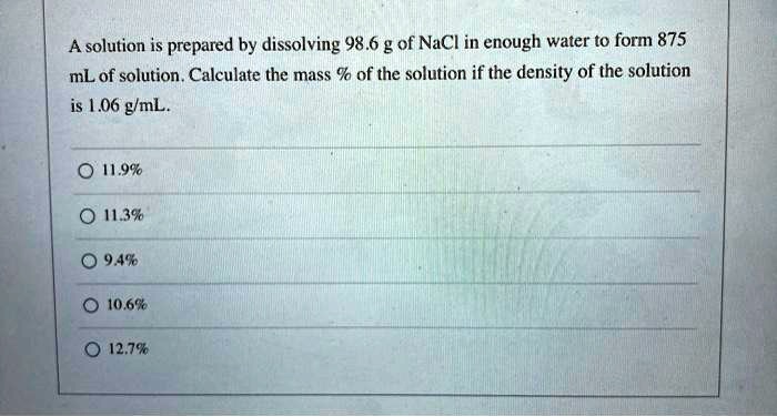 A solution is prepared by dissolving 98.6 g of NaCl in enough water to form 875 mL of solution. Calculate the mass % of the solution if the density of the solution is 1.06 g/mL.
11.9%
11.3%
9.4%
10.6%
12.7%