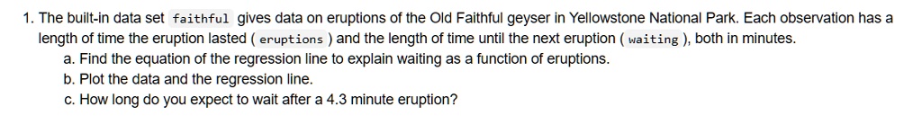 1. The built-in data set faithful gives data on eruptions of the Old Faithful geyser in Yellowstone National Park. Each observation has a length of time the eruption lasted ( eruptions ) and the length of time until the next eruption ( waiting ), both in minutes.
a. Find the equation of the regression line to explain waiting as a function of eruptions.
b. Plot the data and the regression line.
c. How long do you expect to wait after a 4.3 minute eruption?