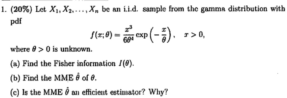 1. (20%) Let $X1, X2, \dots, Xn$ be an i.i.d. sample from the gamma distribution with
pdf
f(x; θ) = (x^3)/(6θ^4)(-(x)/(θ)), x > 0,
where θ > 0 is unknown.
(a) Find the Fisher information I(θ).
(b) Find the MME θ̂ of θ.
(c) Is the MME θ̂ an efficient estimator? Why?