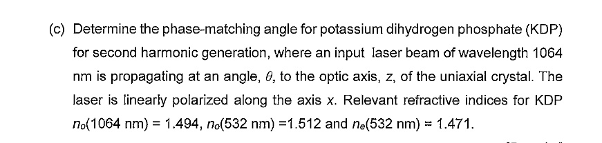 (c) Determine the phase-matching angle for potassium dihydrogen phosphate (KDP) for second harmonic generation, where an input laser beam of wavelength 1064 nm is propagating at an angle, ?, to the optic axis, z, of the uniaxial crystal. The laser is linearly polarized along the axis x. Relevant refractive indices for KDP n?(1064 nm) = 1.494, n?(532 nm) = 1.512 and n?(532 nm) = 1.471.