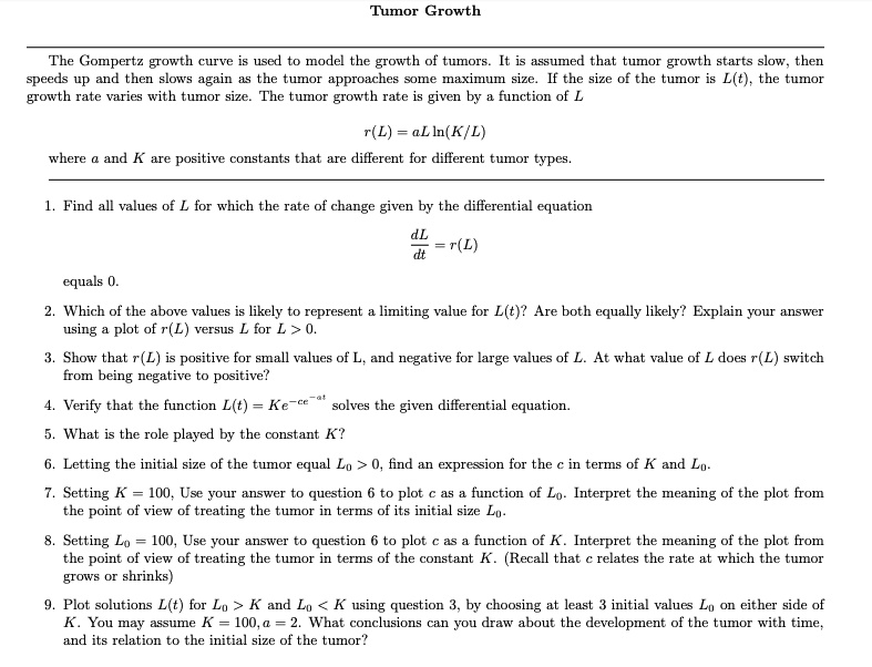 Tumor Growth

The Gompertz growth curve is used to model the growth of tumors. It is assumed that tumor growth starts slow, then speeds up and then slows again as the tumor approaches some maximum size. If the size of the tumor is L(t), the tumor growth rate varies with tumor size. The tumor growth rate is given by a function of L

r(L) = aL ln(K/L)

where a and K are positive constants that are different for different tumor types.

1. Find all values of L for which the rate of change given by the differential equation

dL/dt = r(L)

equals 0.

2. Which of the above values is likely to represent a limiting value for L(t)? Are both equally likely? Explain your answer using a plot of r(L) versus L for L > 0.

3. Show that r(L) is positive for small values of L, and negative for large values of L. At what value of L does r(L) switch from being negative to positive?

4. Verify that the function L(t) = Ke^-ce^-at solves the given differential equation.

5. What is the role played by the constant K?

6. Letting the initial size of the tumor equal L0 > 0, find an expression for the c in terms of K and L0.

7. Setting K = 100, Use your answer to question 6 to plot c as a function of L0. Interpret the meaning of the plot from the point of view of treating the tumor in terms of its initial size L0.

8. Setting L0 = 100, Use your answer to question 6 to plot c as a function of K. Interpret the meaning of the plot from the point of view of treating the tumor in terms of the constant K. (Recall that c relates the rate at which the tumor grows or shrinks)

9. Plot solutions L(t) for L0 > K and L0 < K using question 3, by choosing at least 3 initial values L0 on either side of K. You may assume K = 100, a = 2. What conclusions can you draw about the development of the tumor with time, and its relation to the initial size of the tumor?