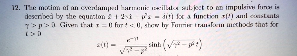 12. The motion of an overdamped harmonic oscillator subject to an impulsive force is described by the equation ẍ + 2γẋ + p^2 x = δ(t) for a function x(t) and constants γ > p > 0. Given that x = 0 for t < 0, show by Fourier transform methods that for t > 0 
    x(t) = (e^-γ t)/(√(γ^2 - p^2))sinh(√(γ^2 - p^2)t)
