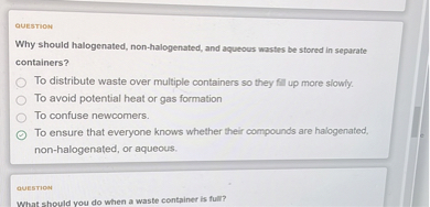 Why should halogenated, non-halogenated, and aqueous wastes be stored in separate containers?
To distribute waste over multiple containers so they fill up more slowly.
To avoid potential heat or gas formation
To confuse newcomers.
To ensure that everyone knows whether their compounds are halogenated, non-halogenated, or aqueous.