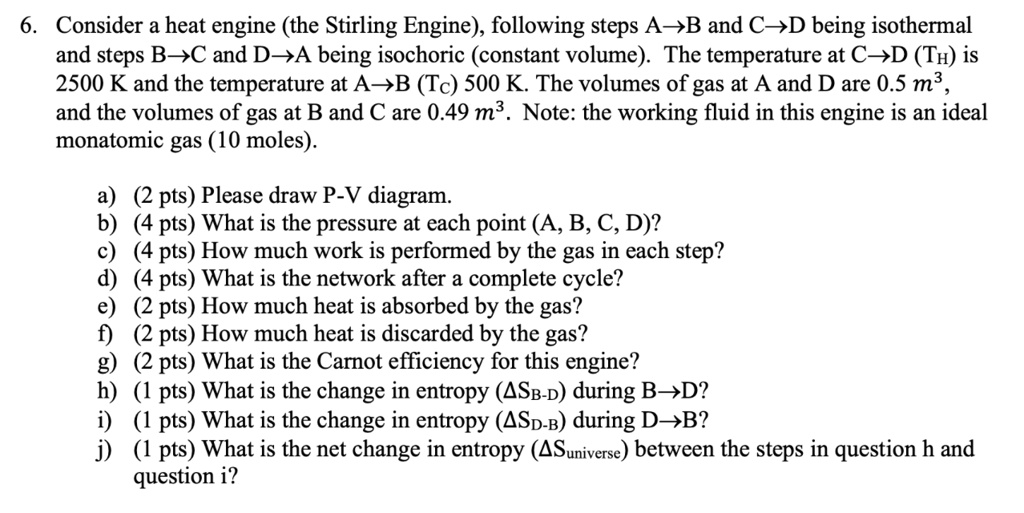 6. Consider a heat engine (the Stirling Engine), following steps A?B and C?D being isothermal and steps B?C and D?A being isochoric (constant volume). The temperature at C?D (TH) is 2500 K and the temperature at A?B (TC) 500 K. The volumes of gas at A and D are 0.5 m³, and the volumes of gas at B and C are 0.49 m³. Note: the working fluid in this engine is an ideal monatomic gas (10 moles).

a) (2 pts) Please draw P-V diagram.
b) (4 pts) What is the pressure at each point (A, B, C, D)?
c) (4 pts) How much work is performed by the gas in each step?
d) (4 pts) What is the network after a complete cycle?
e) (2 pts) How much heat is absorbed by the gas?
f) (2 pts) How much heat is discarded by the gas?
g) (2 pts) What is the Carnot efficiency for this engine?
h) (1 pts) What is the change in entropy (?SB-D) during B?D?
i) (1 pts) What is the change in entropy (?SD-B) during D?B?
j) (1 pts) What is the net change in entropy (?Suniverse) between the steps in question h and question i?