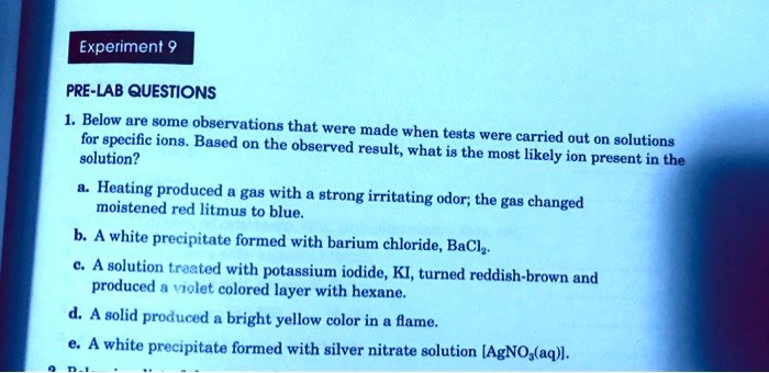 PRE-LAB QUESTIONS
1. Below are some observations that were made when tests were carried out on solutions
for specific ions. Based on the observed result, what is the most likely ion present in the
solution?
a. Heating produced a gas with a strong irritating odor; the gas changed
moistened red litmus to blue.
b. A white precipitate formed with barium chloride, BaCl2.
c. A solution treated with potassium iodide, KI, turned reddish-brown and
produced a violet colored layer with hexane.
d. A solid produced a bright yellow color in a flame.
e. A white precipitate formed with silver nitrate solution [AgNO3(aq)].