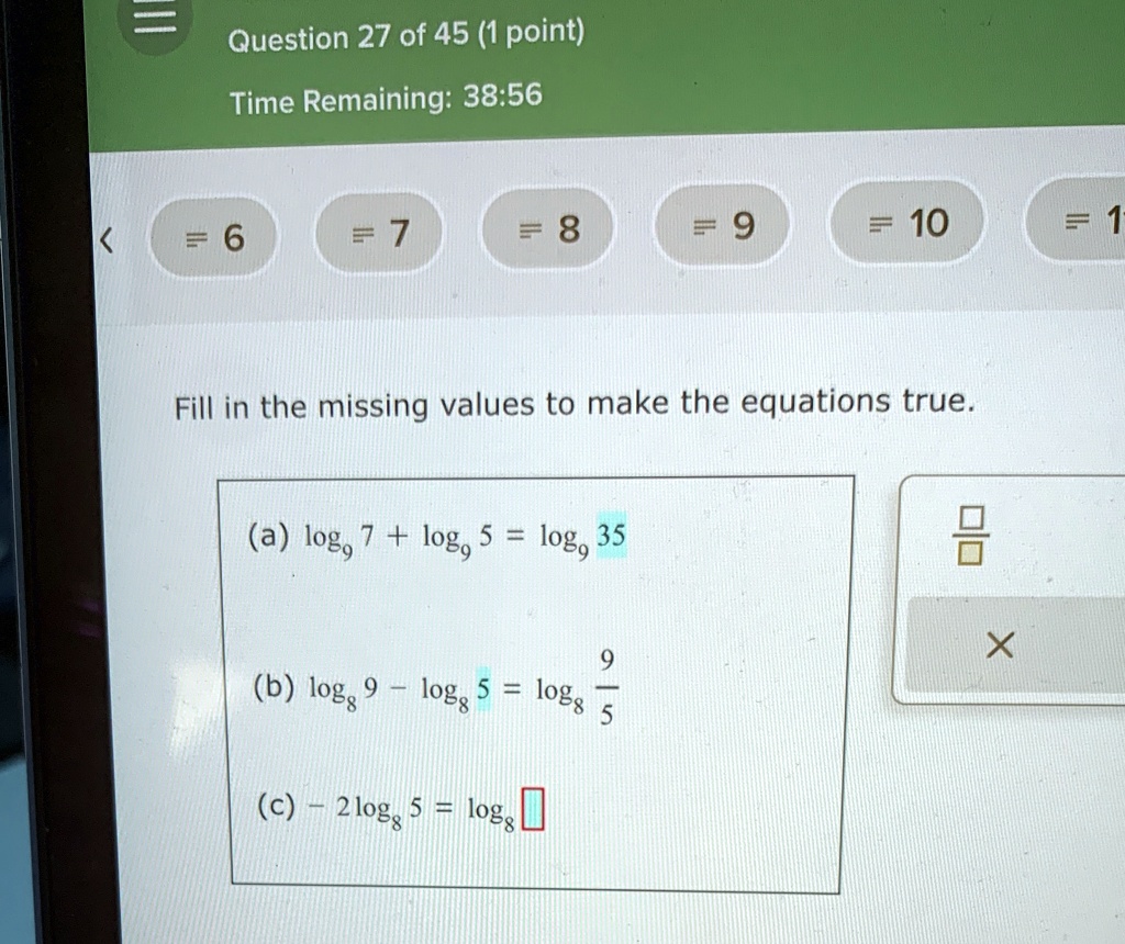 Question 27 of 45 (1 point)
Time Remaining: 38:56
< = 6 = 7 = 8 = 9 = 10 = 1
Fill in the missing values to make the equations true.
(a) log9 7 + log9 5 = log9 35
(b) log8 9 - log8 5 = log8 (9)/(5)
(c) -2log8 5 = log8
