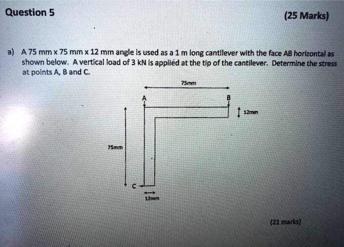 a) A 75 mm x 75 mm x 12 mm angle is used as a 1 m long cantilever with the face AB horizontal as shown below. A vertical load of 3 kN is applied at the tip of the cantilever. Determine the stress at points A, B and C.