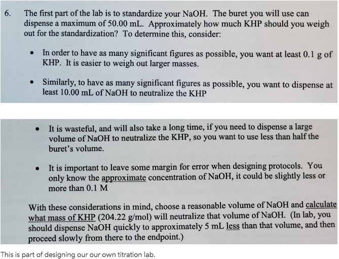 6. The first part of the lab is to standardize your NaOH. The buret you will use can dispense a maximum of 50.00 mL. Approximately how much KHP should you weigh out for the standardization? To determine this, consider:

* In order to have as many significant figures as possible, you want at least 0.1 g of KHP. It is easier to weigh out larger masses.

* Similarly, to have as many significant figures as possible, you want to dispense at least 10.00 mL of NaOH to neutralize the KHP

* It is wasteful, and will also take a long time, if you need to dispense a large volume of NaOH to neutralize the KHP, so you want to use less than half the buret's volume.

* It is important to leave some margin for error when designing protocols. You only know the approximate concentration of NaOH, it could be slightly less or more than 0.1 M

With these considerations in mind, choose a reasonable volume of NaOH and calculate what mass of KHP (204.22 g/mol) will neutralize that volume of NaOH. (In lab, you should dispense NaOH quickly to approximately 5 mL less than that volume, and then proceed slowly from there to the endpoint.)