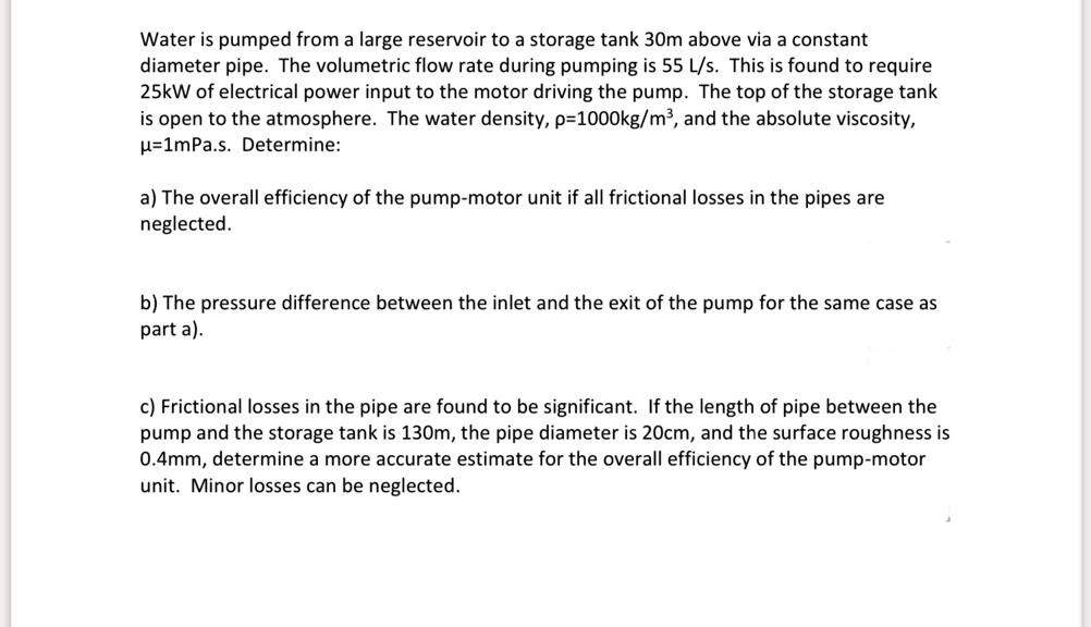 Water is pumped from a large reservoir to a storage tank 30m above via a constant
diameter pipe. The volumetric flow rate during pumping is 55 L/s. This is found to require
25kW of electrical power input to the motor driving the pump. The top of the storage tank
is open to the atmosphere. The water density, ?=1000kg/m³, and the absolute viscosity,
?=1mPa.s. Determine:

a) The overall efficiency of the pump-motor unit if all frictional losses in the pipes are
neglected.

b) The pressure difference between the inlet and the exit of the pump for the same case as
part a).

c) Frictional losses in the pipe are found to be significant. If the length of pipe between the
pump and the storage tank is 130m, the pipe diameter is 20cm, and the surface roughness is
0.4mm, determine a more accurate estimate for the overall efficiency of the pump-motor
unit. Minor losses can be neglected.