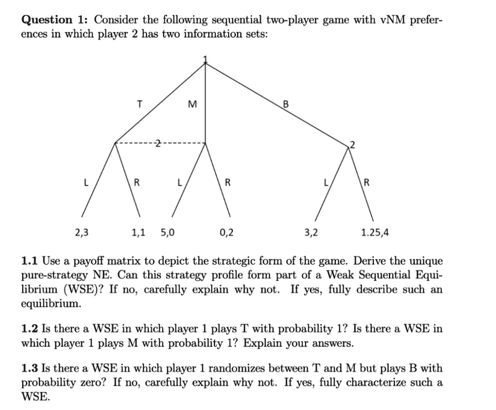 SOLVED: Question 1: Consider the following sequential two-player game with  vNM prefer- ences in which player 2 has two information sets: M 2,3 1,1 5,0  0,2 3,2 1.25,4 1.1 Use a payoff