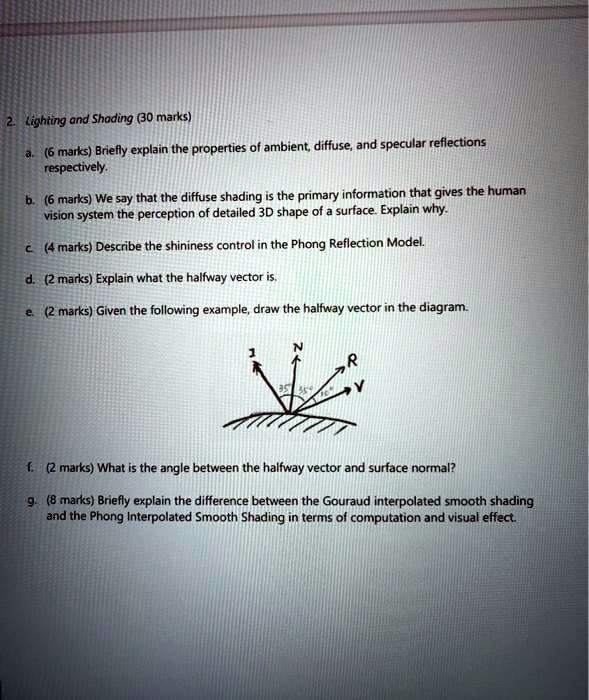 2. Lighting and Shading (30 marks)
a. (6 marks) Briefly explain the properties of ambient, diffuse, and specular reflections respectively.
b. (6 marks) We say that the diffuse shading is the primary information that gives the human vision system the perception of detailed 3D shape of a surface. Explain why.
c. (4 marks) Describe the shininess control in the Phong Reflection Model.
d. (2 marks) Explain what the halfway vector is.
e. (2 marks) Given the following example, draw the halfway vector in the diagram.
f. (2 marks) What is the angle between the halfway vector and surface normal?
g. (8 marks) Briefly explain the difference between the Gouraud interpolated smooth shading and the Phong Interpolated Smooth Shading in terms of computation and visual effect.