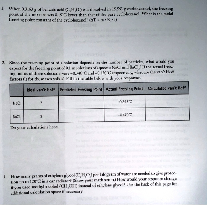 1. When 0.3163 g of benzoic acid (C7H6O2) was dissolved in 15.563 g cyclohexanol, the freezing point of the mixture was 8.19°C lower than that of the pure cyclohexanol. What is the molal freezing point constant of the cyclohexanol? (?T = m · Kf · i)

2. Since the freezing point of a solution depends on the number of particles, what would you expect for the freezing point of 0.1 m solutions of aqueous NaCl and BaCl2? If the actual freezing points of these solutions were -0.348°C and -0.470°C respectively, what are the van't Hoff factors (i) for these two solids? Fill in the table below with your responses.

Ideal van't Hoff | Predicted Freezing Point | Actual Freezing Point | Calculated van't Hoff
NaCl | 2 | | -0.348°C |
BaCl2 | 3 | | -0.470°C |

Do your calculations here:

3. How many grams of ethylene glycol (C2H6O2) per kilogram of water are needed to give protection up to 120°C in a car radiator? (Show your math setup.) How would your response change if you used methyl alcohol (CH3OH) instead of ethylene glycol? Use the back of this page for additional calculation space if necessary.
