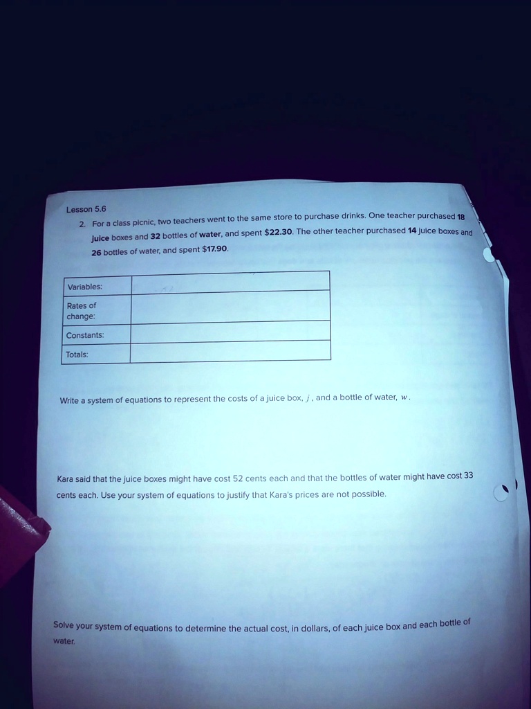 2. For a class picnic, two teachers went to the same store to purchase drinks. One teacher purchased 18 juice boxes and 32 bottles of water, and spent 22.30. The other teacher purchased 14 juice boxes and 26 bottles of water, and spent17.90.

Variables:
Rates of change:
Constants:
Totals:

Write a system of equations to represent the costs of a juice box, j, and a bottle of water, w.

Kara said that the juice boxes might have cost 52 cents each and that the bottles of water might have cost 33 cents each. Use your system of equations to justify that Kara's prices are not possible.

Solve your system of equations to determine the actual cost, in dollars, of each juice box and each bottle of water.
