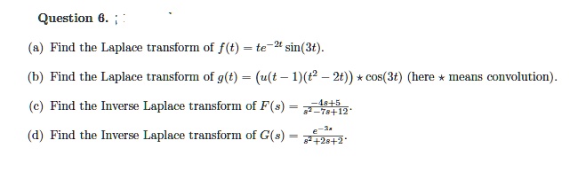 Question 6.
(a) Find the Laplace transform of f(t) = te^-2tsin(3t).
(b) Find the Laplace transform of g(t) = (u(t-1)(t^2 - 2t)) * cos(3t) (here * means convolution).
(c) Find the Inverse Laplace transform of F(s) = frac-4s+5s^2 - 7s + 12.
(d) Find the Inverse Laplace transform of G(s) = frace^-3ss^2 + 2s + 2.
