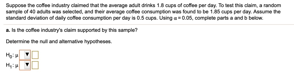 Suppose the coffee industry claimed that the average adult drinks 1.8 cups of coffee per day. To test this claim, a random sample of 40 adults was selected, and their average coffee consumption was found to be 1.85 cups per day. Assume the standard deviation of daily coffee consumption per day is 0.5 cups. Using ? = 0.05, complete parts a and b below.
a. Is the coffee industry's claim supported by this sample?
Determine the null and alternative hypotheses.
H0: ? = 1.8
H1: ? ? 1.8