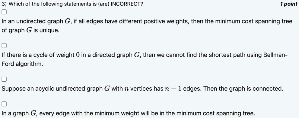 3) Which of the following statements is (are) INCORRECT?
In an undirected graph G, if all edges have different positive weights, then the minimum cost spanning tree of graph G is unique.
If there is a cycle of weight 0 in a directed graph G, then we cannot find the shortest path using Bellman- Ford algorithm.
Suppose an acyclic undirected graph G with n vertices has n - 1 edges. Then the graph is connected.
In a graph G, every edge with the minimum weight will be in the minimum cost spanning tree.