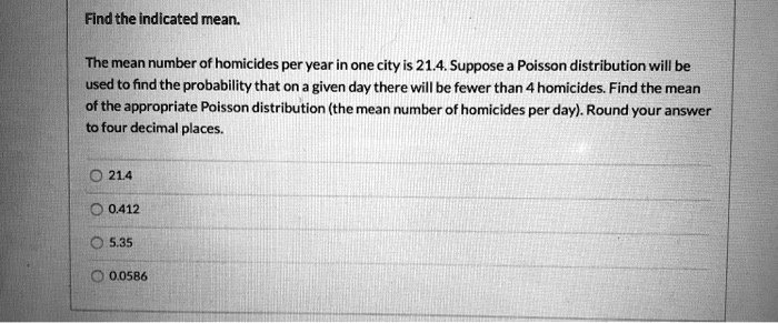 Find the indicated mean.
The mean number of homicides per year in one city is 21.4. Suppose a Poisson distribution will be
used to find the probability that on a given day there will be fewer than 4 homicides. Find the mean
of the appropriate Poisson distribution (the mean number of homicides per day). Round your answer
to four decimal places.
21.4
0.412
5.35
0.0586