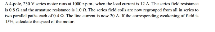 A 4-pole, 230 V series motor runs at 1000 r.p.m., when the load current is 12 A. The series field resistance is 0.8 ? and the armature resistance is 1.0 ?. The series field coils are now regrouped from all in series to two parallel paths each of 0.4 ?. The line current is now 20 A. If the corresponding weakening of field is 15%, calculate the speed of the motor.