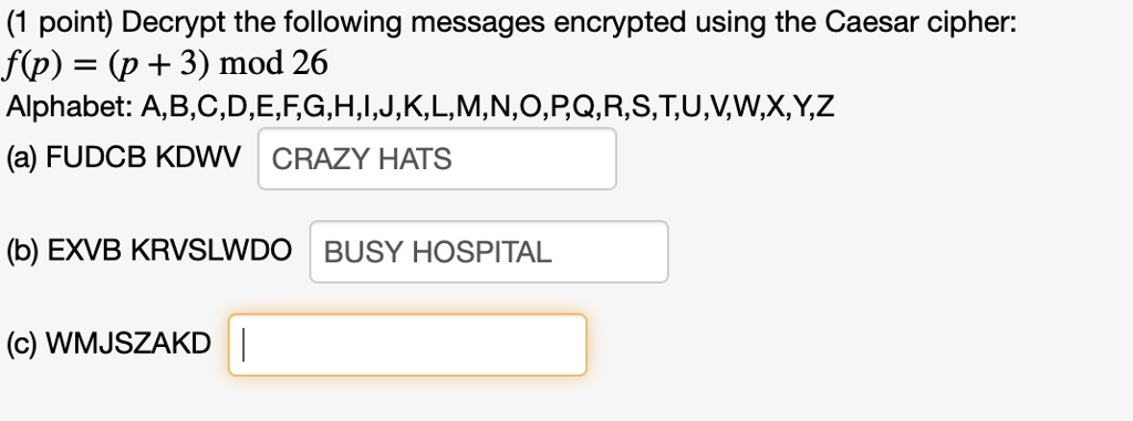 (1 point) Decrypt the following messages encrypted using the Caesar cipher:
f(p) = (p + 3) mod 26
Alphabet: A,B,C,D,E,F,G,H,I,J,K,L,M,N,O,P,Q,R,S,T,U,V,W,X,Y,Z
(a) FUDCB KDWV CRAZY HATS
(b) EXVB KRVSLWDO BUSY HOSPITAL
(c) WMJSZAKD