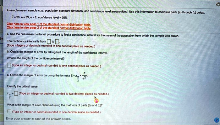 A sample mean, sample size, population standard deviation, and confidence level are provided. Use this information to complete parts (a) through (c) below.
x=20, n=33, sigma= 2, confidence level = 95%
Click here to view page 1 of the standard normal distribution table.
Click here to view page 2 of the standard normal distribution table.
a. Use the one-mean z-interval procedure to find a confidence interval for the mean of the population from which the sample was drawn.
The confidence interval is from  to 
(Type integers or decimals rounded to one decimal place as needed.)
b. Obtain the margin of error by taking half the length of the confidence interval.
What is the length of the confidence interval?
(Type an integer or decimal rounded to one decimal place as needed.)
c. Obtain the margin of error by using the formula E=z(fracsigmasqrtn)
Identify the critical value.
z(fracalpha2)= (Type an integer or decimal rounded to two decimal places as needed.)
What is the margin of error obtained using the methods of parts (b) and (c)?
(Type an integer or decimal rounded to one decimal place as needed.)
Enter your answer in each of the answer boxes.