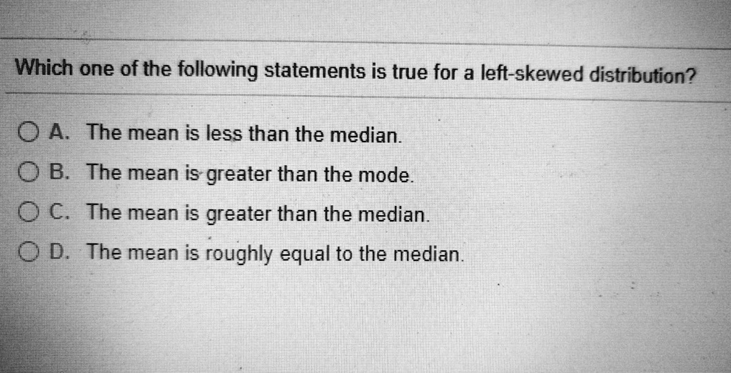 Which one of the following statements is true for a left-skewed distribution?

A. The mean is less than the median.
B. The mean is greater than the mode.
C. The mean is greater than the median.
D. The mean is roughly equal to the median.