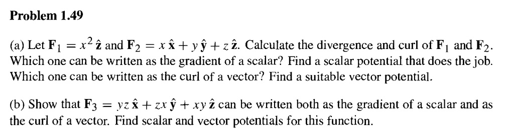 Problem 1.49

(a) Let F1 = x^2 z^ and F2 = x x^ + y y^ + z z^. Calculate the divergence and curl of F1 and F2. Which one can be written as the gradient of a scalar? Find a scalar potential that does the job. Which one can be written as the curl of a vector? Find a suitable vector potential.

(b) Show that F3 = yz x^ + zx y^ + xy z^ can be written both as the gradient of a scalar and as the curl of a vector. Find scalar and vector potentials for this function.