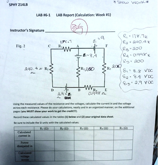 * Show Work *
SPHY 214LB
LAB #6-1 LAB Report (Calculation: Week #1)
Instructor's Signature
Fig. 2
R1 = 178.7k
R2 = 240.4k
R3 = 200
R4 = 0.998k
R5 = 200
E1 = 8.8 VDC
E2 = 8.4 VDC
E3 = 2.9 VDC
Using the measured values of the resistance and the voltages, calculate the current in and the voltage across each resistance. Please do your calculations, neatly and in an organized manner, on the additional pages (you MUST show your work to get the credit!!!).
Record these calculated values in the tables (1) below and (2) your original data sheet.
Be sure to include the SI units with the calculated values.
| | R1 (?) | R2 (?) | R3 (?) | R4 (?) | R5 (?) |
|—|—|—|—|—|—|
| Calculated current in | | | | | |
| Power dissipated in | | | | | |
| Calculated voltage across | | | | | |