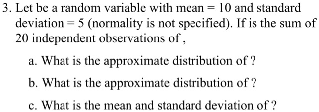 3. Let be a random variable with mean = 10 and standard
deviation = 5 (normality is not specified). If is the sum of
20 independent observations of,
a. What is the approximate distribution of?
b. What is the approximate distribution of?
c. What is the mean and standard deviation of?