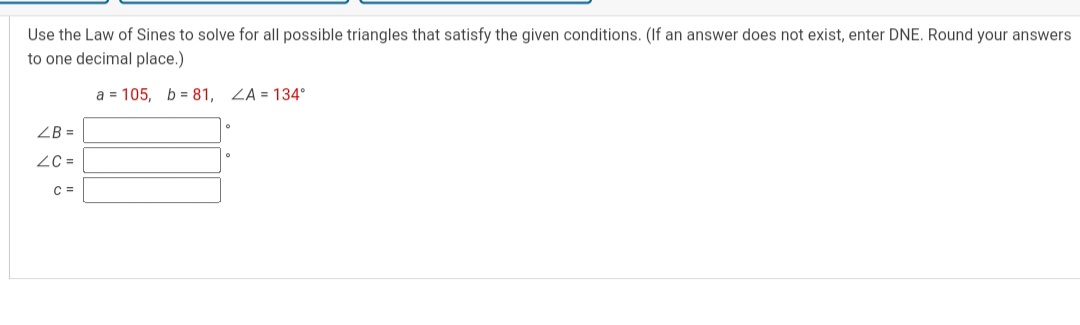 Use the Law of Sines to solve for all possible triangles that satisfy the given conditions. (If an answer does not exist, enter DNE. Round your answers to one decimal place.)
a = 105, b = 81, ?A = 134°
?B =
?C =
c =