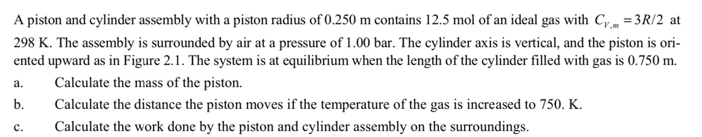 A piston and cylinder assembly with a piston radius of 0.250 m contains 12.5 mol of an ideal gas with CV,m = 3R/2 at 298 K. The assembly is surrounded by air at a pressure of 1.00 bar. The cylinder axis is vertical, and the piston is oriented upward as in Figure 2.1. The system is at equilibrium when the length of the cylinder filled with gas is 0.750 m.
a. Calculate the mass of the piston.
b. Calculate the distance the piston moves if the temperature of the gas is increased to 750. K.
c. Calculate the work done by the piston and cylinder assembly on the surroundings.