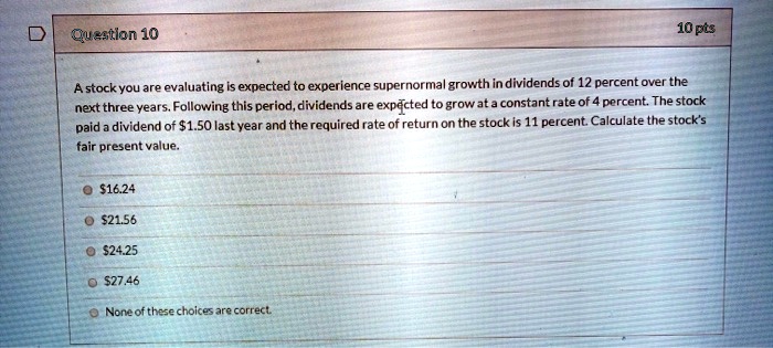 A stock you are evaluating is expected to experience supernormal growth in dividends of 12 percent over the next three years. Following this period, dividends are expected to grow at a constant rate of 4 percent. The stock paid a dividend of 1.50 last year and the required rate of return on the stock is 11 percent. Calculate the stock's fair present value.16.24
21.5624.25
27.46
None of these choices are correct.