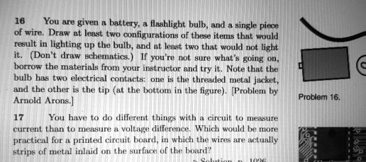 16 You are given a battery, a flashlight bulb, and a single piece
of wire. Draw at least two configurations of these items that would
result in lighting up the bulb, and at least two that would not light
it. (Don't draw schematics.) If you're not sure what's going on,
borrow the materials from your instructor and try it. Note that the
bulb has two electrical contacts: one is the threaded metal jacket,
and the other is the tip (at the bottom in the figure). [Problem by
Arnold Arons.]
17 You have to do different things with a circuit to measure
current than to measure a voltage difference. Which would be more
practical for a printed circuit board, in which the wires are actually
strips of metal inlaid on the surface of the board?