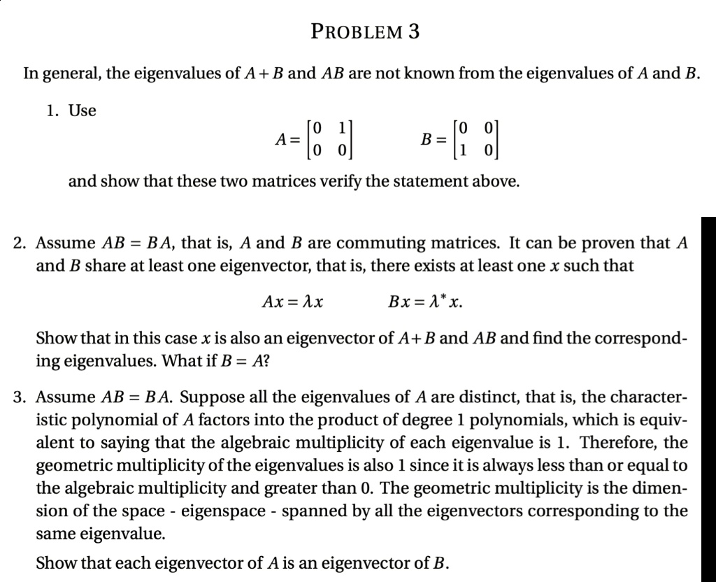 PROBLEM 3
In general, the eigenvalues of A + B and AB are not known from the eigenvalues of A and B.
1. Use
A = [0 1; 0 0] B = [0 0; 1 0]
and show that these two matrices verify the statement above.
2. Assume AB = BA, that is, A and B are commuting matrices. It can be proven that A and B share at least one eigenvector, that is, there exists at least one x such that
Ax = ?x Bx = ?*x.
Show that in this case x is also an eigenvector of A + B and AB and find the corresponding eigenvalues. What if B = A?
3. Assume AB = BA. Suppose all the eigenvalues of A are distinct, that is, the characteristic polynomial of A factors into the product of degree 1 polynomials, which is equivalent to saying that the algebraic multiplicity of each eigenvalue is 1. Therefore, the geometric multiplicity of the eigenvalues is also 1 since it is always less than or equal to the algebraic multiplicity and greater than 0. The geometric multiplicity is the dimension of the space - eigenspace - spanned by all the eigenvectors corresponding to the same eigenvalue.
Show that each eigenvector of A is an eigenvector of B.
