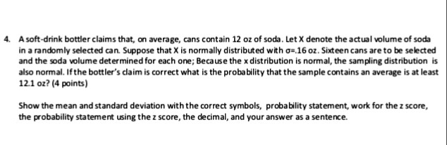 A soft-drink bottler claims that, on average, cans contain 12 oz of soda. Let X denote the actual volume of soda in a randomly selected can. Suppose that X is normally distributed with ?=.16 oz. Sixteen cans are to be selected and the soda volume determined for each one; Because the x distribution is normal, the sampling distribution is also normal. If the bottler's claim is correct what is the probability that the sample contains an average is at least 12.1 oz?

Show the mean and standard deviation with the correct symbols, probability statement, work for the z score, the probability statement using the z score, the decimal, and your answer as a sentence.