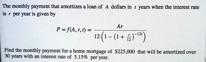 The monthly payment that amortizes a loan of A dollars in t years when the interest rate is r per year is given by
P = f(A, r, t) = Ar / (12(1 - (1 + r/12)^-12t))
Find the monthly payment for a home mortgage of 225,000 that will be amortized over 30 years with an interest rate of 5.15% per year.