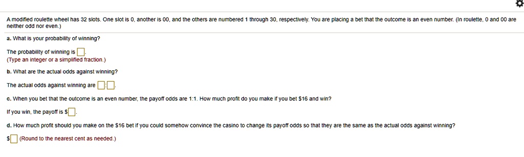 A modified roulette wheel has 32 slots. One slot is 0, another is 00, and the others are numbered 1 through 30, respectively. You are placing a bet that the outcome is an even number. (In roulette, 0 and 00 are neither odd nor even.)
a. What is your probability of winning?
The probability of winning is 
(Type an integer or a simplified fraction.)
b. What are the actual odds against winning?
The actual odds against winning are :
c. When you bet that the outcome is an even number, the payoff odds are 1:1. How much profit do you make if you bet 16 and win?
If you win, the payoff is
d. How much profit should you make on the 16 bet if you could somehow convince the casino to change its payoff odds so that they are the same as the actual odds against winning? (Round to the nearest cent as needed.)