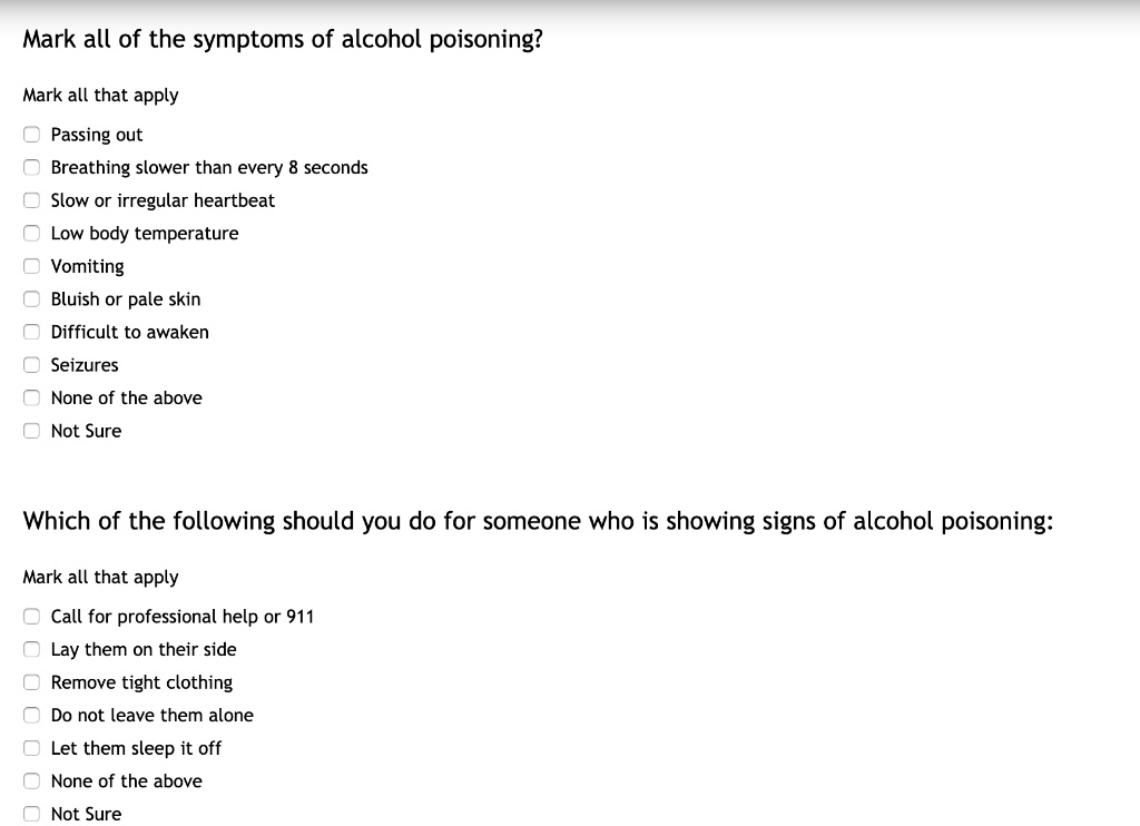 Mark all of the symptoms of alcohol poisoning?
Mark all that apply
Passing out
Breathing slower than every 8 seconds
Slow or irregular heartbeat
Low body temperature
Vomiting
Bluish or pale skin
Difficult to awaken
Seizures
None of the above
Not Sure

Which of the following should you do for someone who is showing signs of alcohol poisoning:
Mark all that apply
Call for professional help or 911
Lay them on their side
Remove tight clothing
Do not leave them alone
Let them sleep it off
None of the above
Not Sure