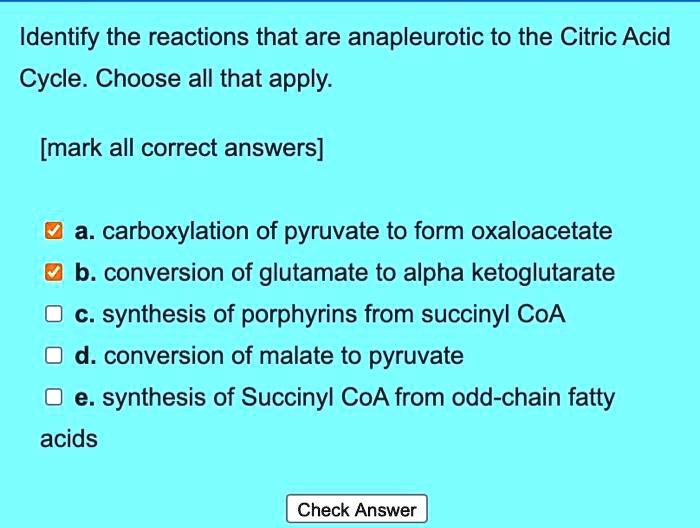 Identify the reactions that are anaplerotic to the Citric Acid Cycle. Choose all that apply.

[mark all correct answers]

a. carboxylation of pyruvate to form oxaloacetate
b. conversion of glutamate to alpha ketoglutarate
c. synthesis of porphyrins from succinyl CoA
d. conversion of malate to pyruvate
e. synthesis of Succinyl CoA from odd-chain fatty acids