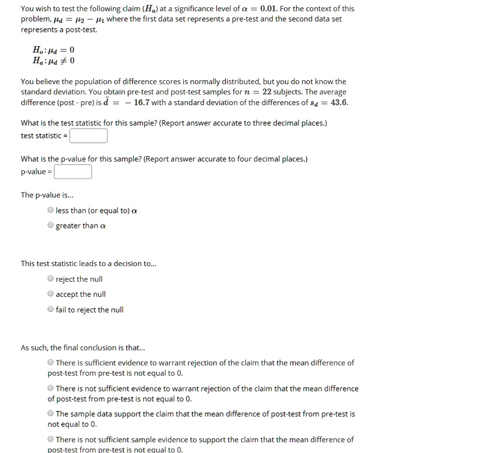 You wish to test the following claim (Ha) at a significance level of ? = 0.01. For the context of this problem, ?d = ?2 - ?1 where the first data set represents a pre-test and the second data set represents a post-test.

H0: ?d = 0
Ha: ?d ? 0

You believe the population of difference scores is normally distributed, but you do not know the standard deviation. You obtain pre-test and post-test samples for n = 22 subjects. The average difference (post - pre) is d? = -16.7 with a standard deviation of the differences of sd = 43.6.

What is the test statistic for this sample? (Report answer accurate to three decimal places.)
test statistic =

What is the p-value for this sample? (Report answer accurate to four decimal places.)
p-value =

The p-value is...
? less than (or equal to) ?
? greater than ?

This test statistic leads to a decision to...
? reject the null
? accept the null
? fail to reject the null

As such, the final conclusion is that...
? There is sufficient evidence to warrant rejection of the claim that the mean difference of post-test from pre-test is not equal to 0.
? There is not sufficient evidence to warrant rejection of the claim that the mean difference of post-test from pre-test is not equal to 0.
? The sample data support the claim that the mean difference of post-test from pre-test is not equal to 0.
? There is not sufficient sample evidence to support the claim that the mean difference of post-test from pre-test is not equal to 0.