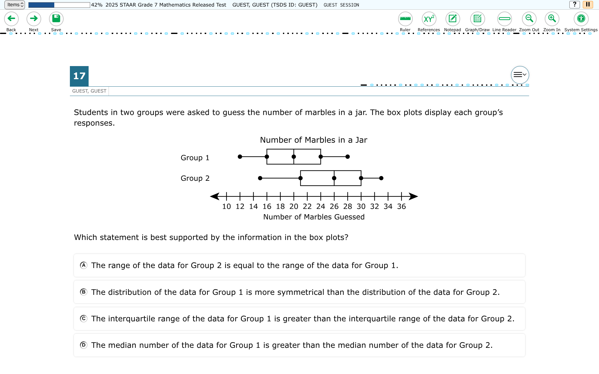 Items?
42 % 2025 STAAR Grade 7 Mathematics Released Test GUEST, GUEST (TSDS ID: GUEST) GUEST SESSION
?
II
Back
Next
Save
Ruler References
Notepad Graph/Draw Line Reader Zoom Out Zoom In System Settings
17
GUEST, GUEST

Students in two groups were asked to guess the number of marbles in a jar. The box plots display each group's responses.

Which statement is best supported by the information in the box plots?
(A) The range of the data for Group 2 is equal to the range of the data for Group 1.
(B) The distribution of the data for Group 1 is more symmetrical than the distribution of the data for Group 2.
(c) The interquartile range of the data for Group 1 is greater than the interquartile range of the data for Group 2.
(D) The median number of the data for Group 1 is greater than the median number of the data for Group 2.
