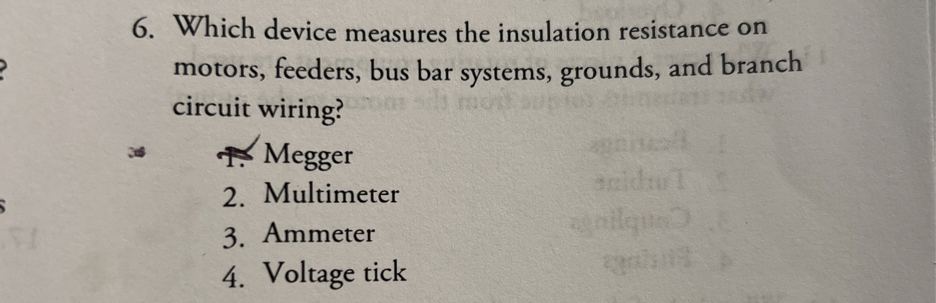 6. Which device measures the insulation resistance on motors, feeders, bus bar systems, grounds, and branch circuit wiring?
T. Megger
2. Multimeter
3. Ammeter
4. Voltage tick