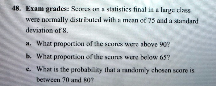 48. Exam grades: Scores on a statistics final in a large class were normally distributed with a mean of 75 and a standard deviation of 8.
a. What proportion of the scores were above 90?
b. What proportion of the scores were below 65?
c. What is the probability that a randomly chosen score is between 70 and 80?