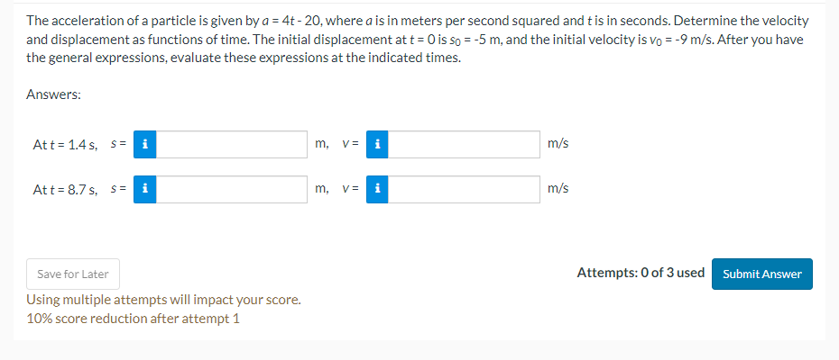 The acceleration of a particle is given by a = 4t - 20, where a is in meters per second squared and t is in seconds. Determine the velocity and displacement as functions of time. The initial displacement at t = 0 is s0 = -5 m, and the initial velocity is v0 = -9 m/s. After you have the general expressions, evaluate these expressions at the indicated times.

Answers:

At t = 1.4 s, s =
m, v =
m/s

At t = 8.7 s, s =
m, v =
m/s