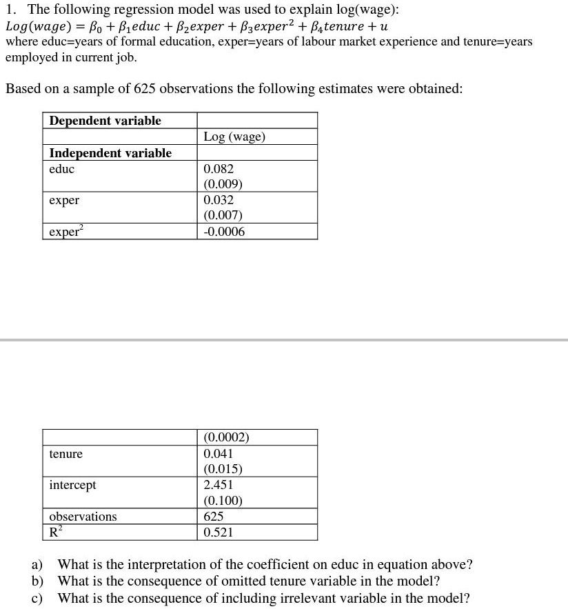 1. The following regression model was used to explain log(wage):
Log(wage) = eta0 + eta1educ + eta2exper + eta3exper^2 + eta4tenure + u
where educ=years of formal education, exper=years of labour market experience and tenure=years
employed in current job.
Based on a sample of 625 observations the following estimates were obtained:
Dependent variable
Log (wage)
Independent variable
educ
0.082
(0.009)
exper
0.032
(0.007)
exper^2
-0.0006
tenure
(0.0002)
0.041
(0.015)
intercept
2.451
(0.100)
observations
625
R^2
0.521
a) What is the interpretation of the coefficient on educ in equation above?
b) What is the consequence of omitted tenure variable in the model?
c) What is the consequence of including irrelevant variable in the model?